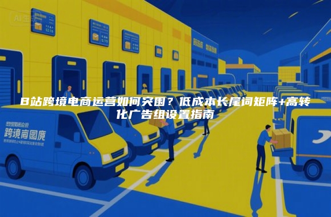 B站跨境电商运营如何突围？低成本长尾词矩阵+高转化广告组设置指南