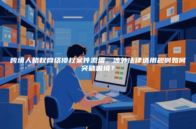 跨境人格权网络侵权案件激增，涉外法律适用规则如何突破困境？