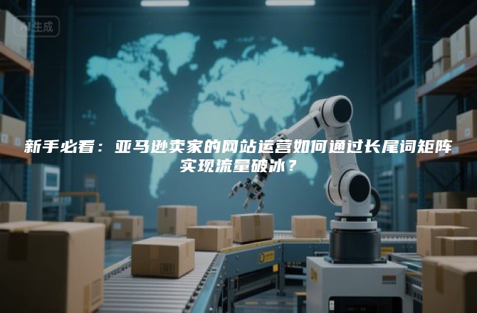 新手必看：亚马逊卖家的网站运营如何通过长尾词矩阵实现流量破冰？