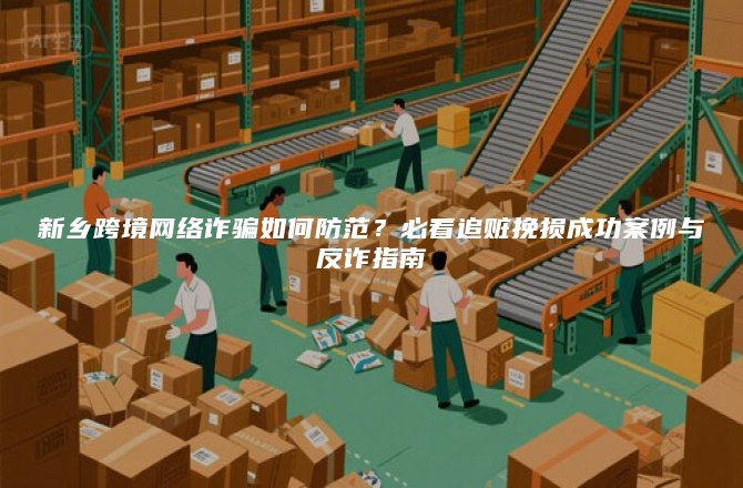 新乡跨境网络诈骗如何防范？必看追赃挽损成功案例与反诈指南