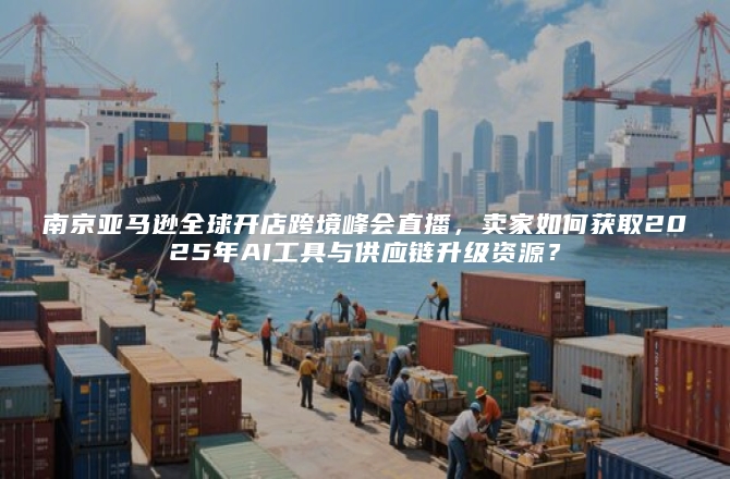 南京亚马逊全球开店跨境峰会直播，卖家如何获取2025年AI工具与供应链升级资源？