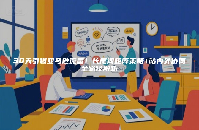 30天引爆亚马逊流量！长尾词矩阵策略+站内外协同全路径解析