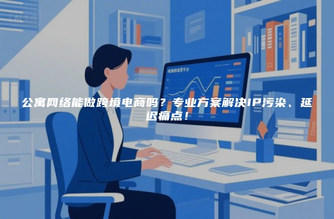 公寓网络能做跨境电商吗？专业方案解决IP污染、延迟痛点！