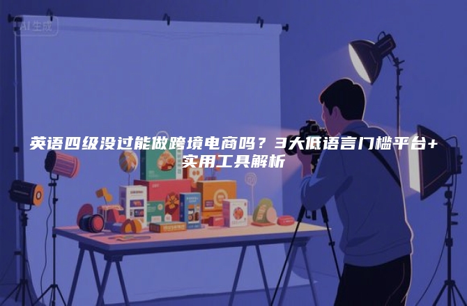 英语四级没过能做跨境电商吗？3大低语言门槛平台+实用工具解析