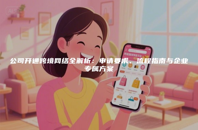 公司开通跨境网络全解析：申请要求、流程指南与企业专属方案