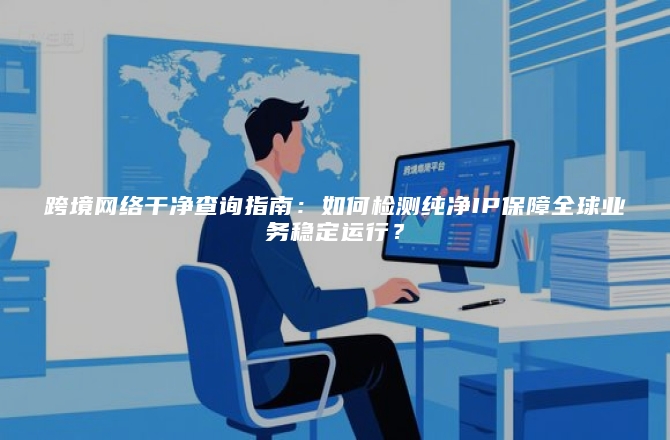 跨境网络干净查询指南：如何检测纯净IP保障全球业务稳定运行？