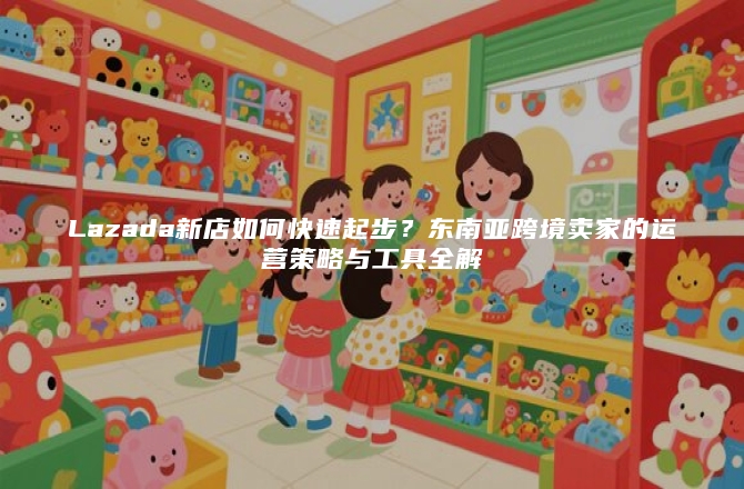 Lazada新店如何快速起步？东南亚跨境卖家的运营策略与工具全解