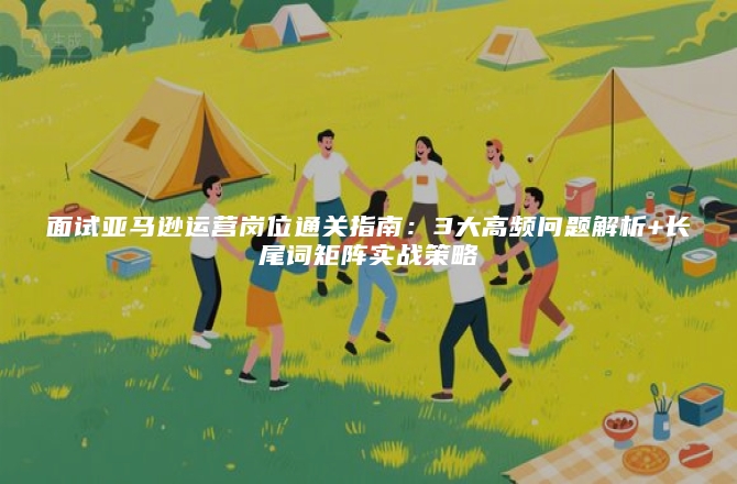 面试亚马逊运营岗位通关指南：3大高频问题解析+长尾词矩阵实战策略