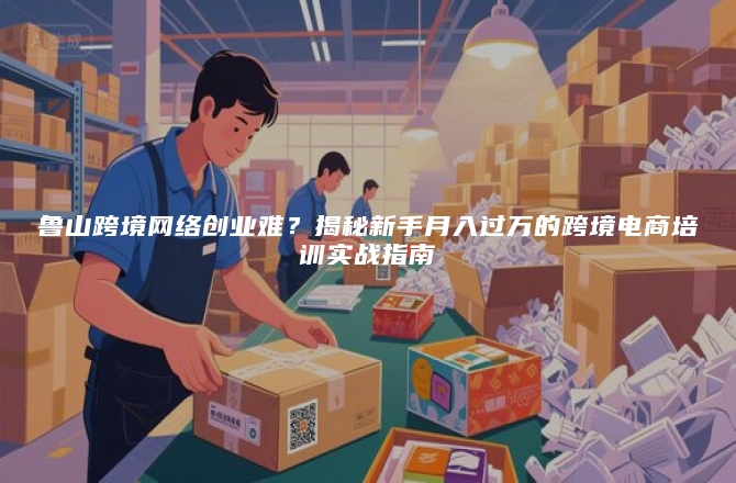 鲁山跨境网络创业难？揭秘新手月入过万的跨境电商培训实战指南