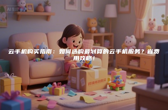 云手机购买指南：如何选购最划算的云手机服务？省费用攻略！