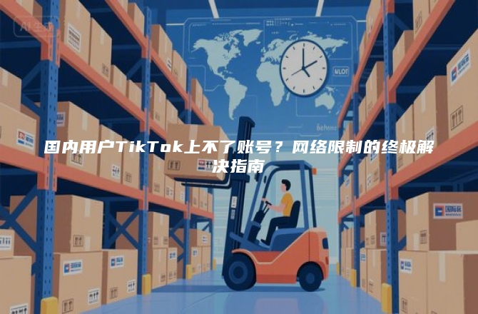 国内用户TikTok上不了账号？网络限制的终极解决指南