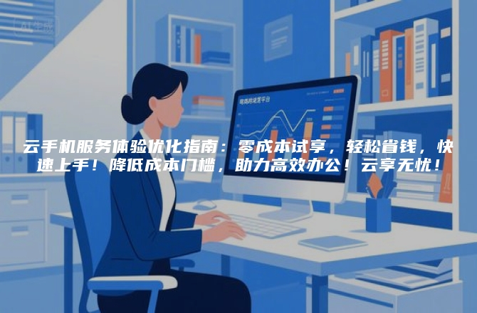 云手机服务体验优化指南：零成本试享，轻松省钱，快速上手！降低成本门槛，助力高效办公！云享无忧！