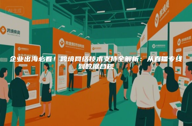 企业出海必看！跨境网络技术支持全解析：从直播专线到数据合规