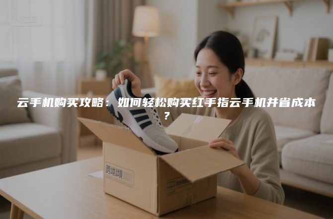 云手机购买攻略：如何轻松购买红手指云手机并省成本？