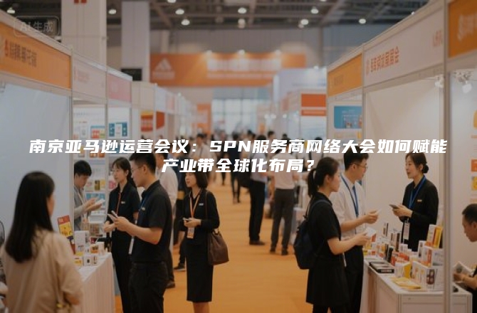 南京亚马逊运营会议：SPN服务商网络大会如何赋能产业带全球化布局？