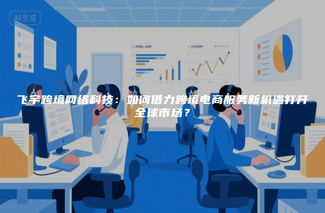飞宇跨境网络科技：如何借力跨境电商服务新机遇打开全球市场？