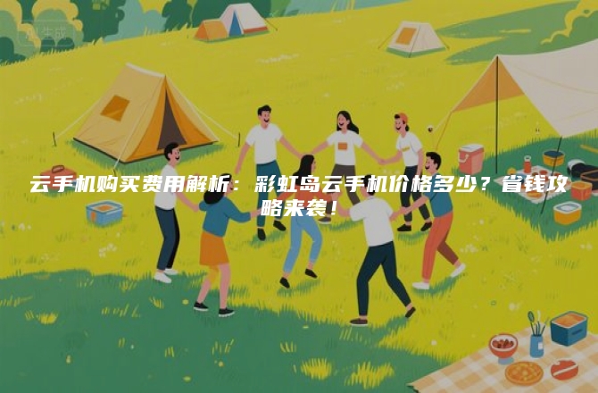 云手机购买费用解析：彩虹岛云手机价格多少？省钱攻略来袭！