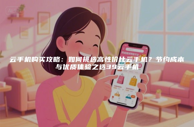 云手机购买攻略：如何挑选高性价比云手机？节约成本与优质体验之选39云手机