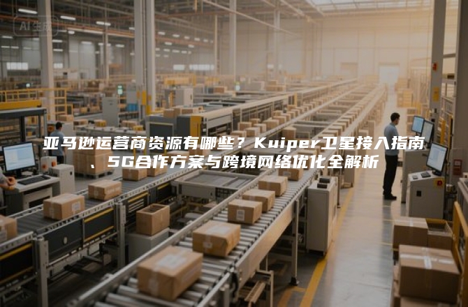 亚马逊运营商资源有哪些？Kuiper卫星接入指南、5G合作方案与跨境网络优化全解析