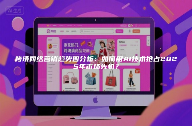 跨境网络营销趋势图分析：如何用AI技术抢占2025年市场先机？