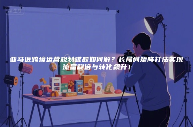 亚马逊跨境运营规划难题如何解?长尾词矩阵打法实现流量翻倍与转化飙升!