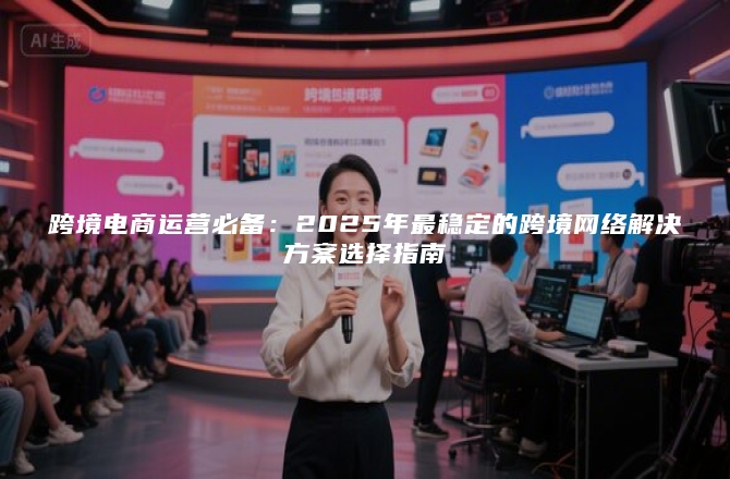 跨境电商运营必备：2025年最稳定的跨境网络解决方案选择指南