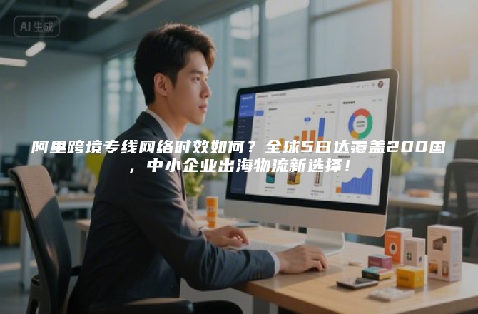 阿里跨境专线网络时效如何？全球5日达覆盖200国，中小企业出海物流新选择！