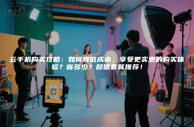 云手机购买攻略：如何降低成本，享受更实惠的购买体验？省多少？超值套餐推荐！