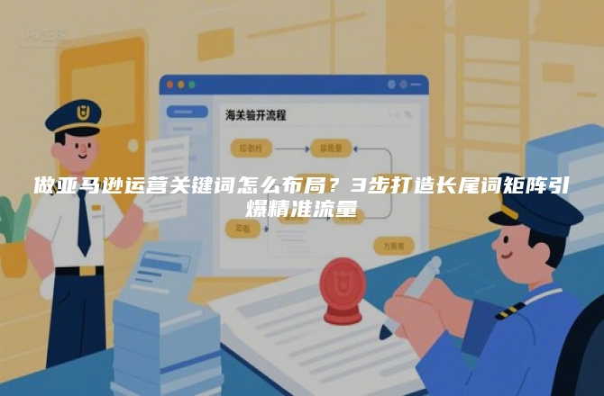 做亚马逊运营关键词怎么布局？3步打造长尾词矩阵引爆精准流量