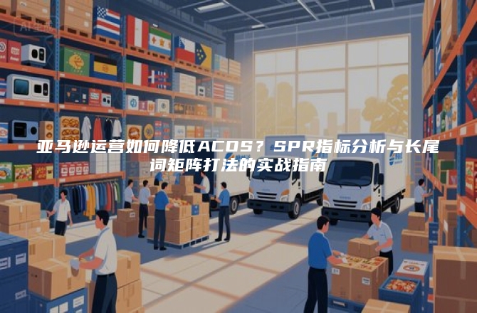 亚马逊运营如何降低ACOS?SPR指标分析与长尾词矩阵打法的实战指南