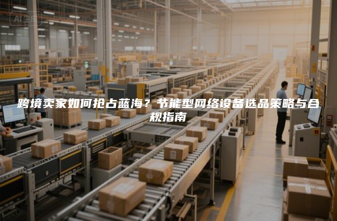 跨境卖家如何抢占蓝海？节能型网络设备选品策略与合规指南