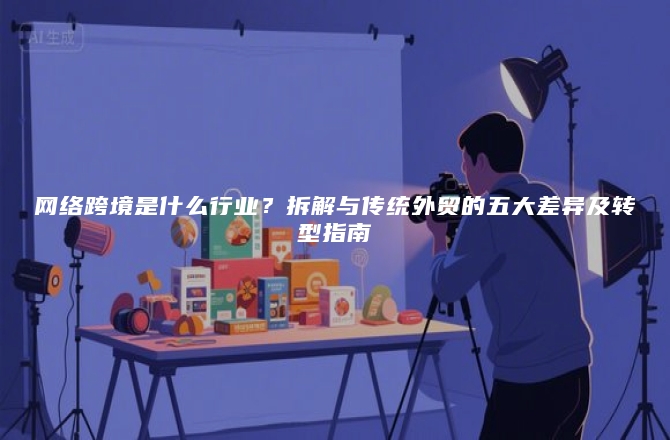 网络跨境是什么行业？拆解与传统外贸的五大差异及转型指南