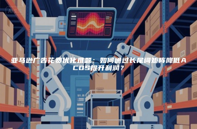 亚马逊广告花费优化难题：如何通过长尾词矩阵降低ACOS提升利润？