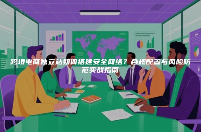 跨境电商独立站如何搭建安全网络？合规配置与风险防范实战指南