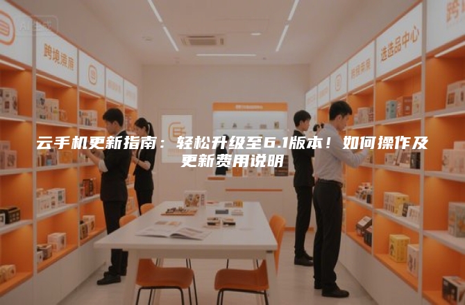 云手机更新指南：轻松升级至6.1版本！如何操作及更新费用说明