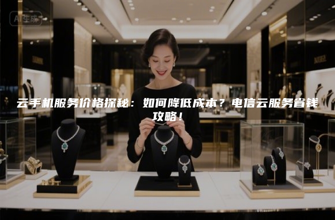 云手机服务价格探秘：如何降低成本？电信云服务省钱攻略！
