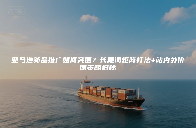 亚马逊新品推广如何突围？长尾词矩阵打法+站内外协同策略揭秘