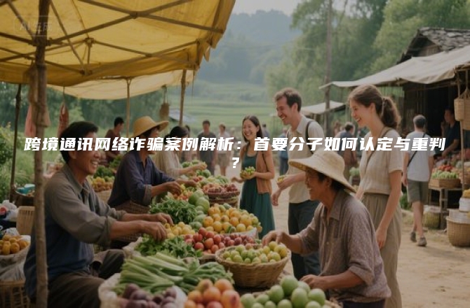 跨境通讯网络诈骗案例解析：首要分子如何认定与重判？