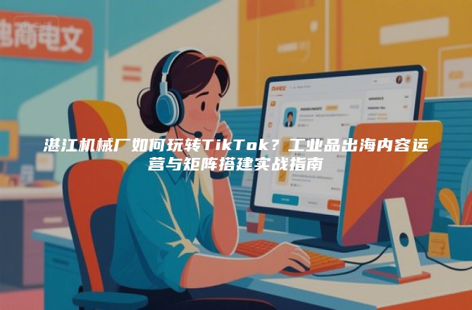 湛江机械厂如何玩转TikTok？工业品出海内容运营与矩阵搭建实战指南