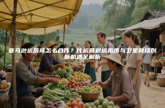 亚马逊运营商怎么合作？代运营避坑指南与卫星网络创新机遇全解析