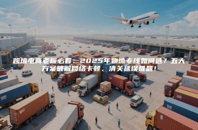 跨境电商老板必看：2025年物流专线如何选？五大方案破解网络卡顿、清关延误难题！