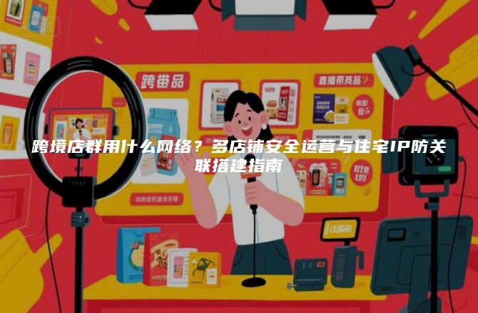 跨境店群用什么网络？多店铺安全运营与住宅IP防关联搭建指南