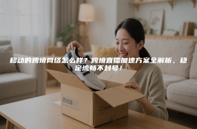 移动的跨境网络怎么样？跨境直播加速方案全解析，稳定流畅不封号！