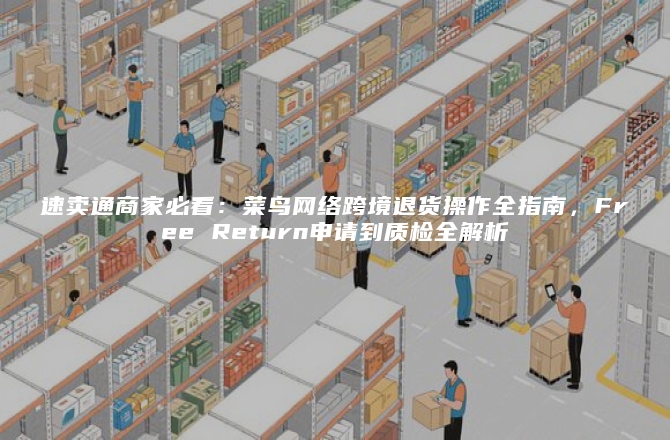 速卖通商家必看：菜鸟网络跨境退货操作全指南，Free Return申请到质检全解析