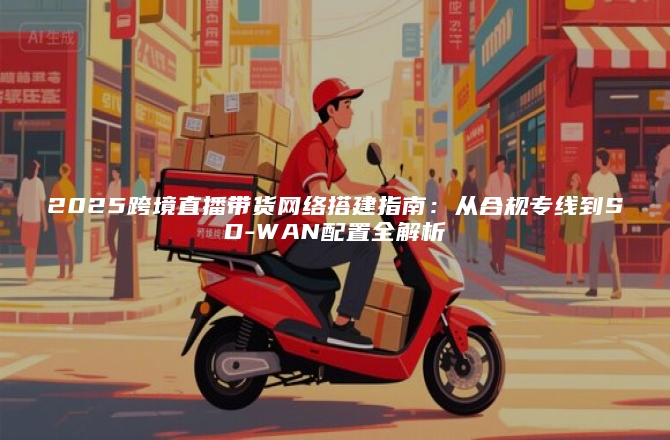 2025跨境直播带货网络搭建指南：从合规专线到SD-WAN配置全解析