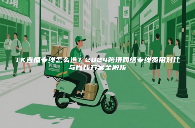 TK直播专线怎么选？2024跨境网络专线费用对比与省钱方案全解析