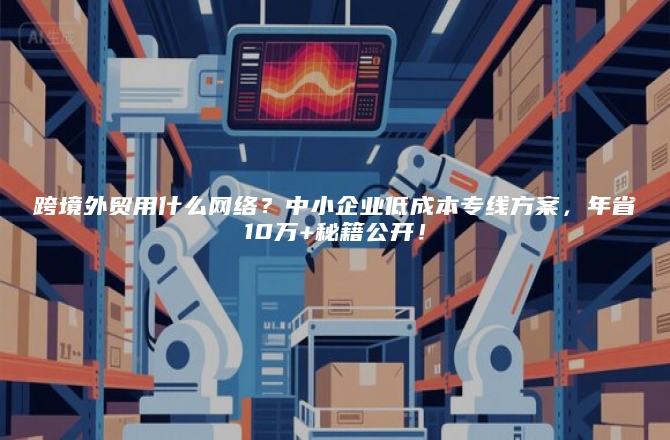 跨境外贸用什么网络？中小企业低成本专线方案，年省10万+秘籍公开！