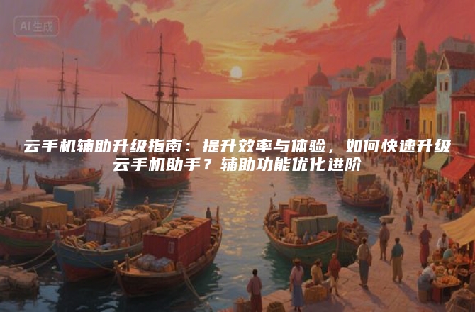 云手机辅助升级指南：提升效率与体验，如何快速升级云手机助手？辅助功能优化进阶