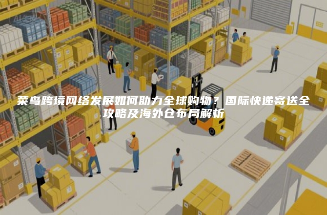 菜鸟跨境网络发展如何助力全球购物？国际快递寄送全攻略及海外仓布局解析
