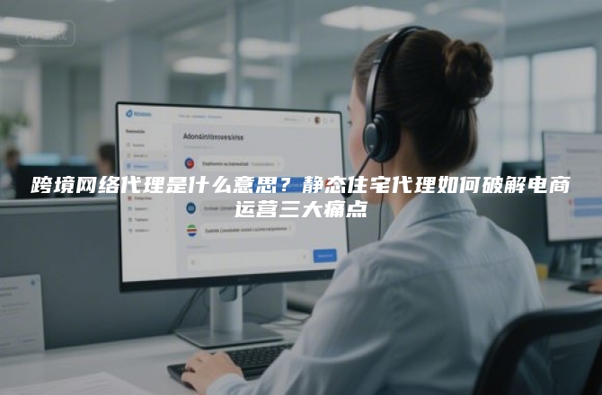 跨境网络代理是什么意思？静态住宅代理如何破解电商运营三大痛点